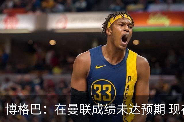 博格巴：在曼联成绩未达预期 现在是回尤文最佳时机
