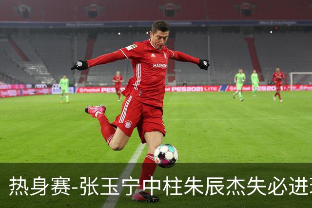 热身赛-张玉宁中柱朱辰杰失必进球 国足狂攻无果0-0泰国